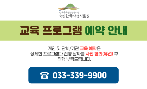 국립한국자생식물원 교육 프로그램 예약 안내 개인 및 단체/기관 교육 예약은 상세한 프로그램과 진행 날짜를 사전 협의(유선) 후 진행 부탁드립니다. 033-339-9900